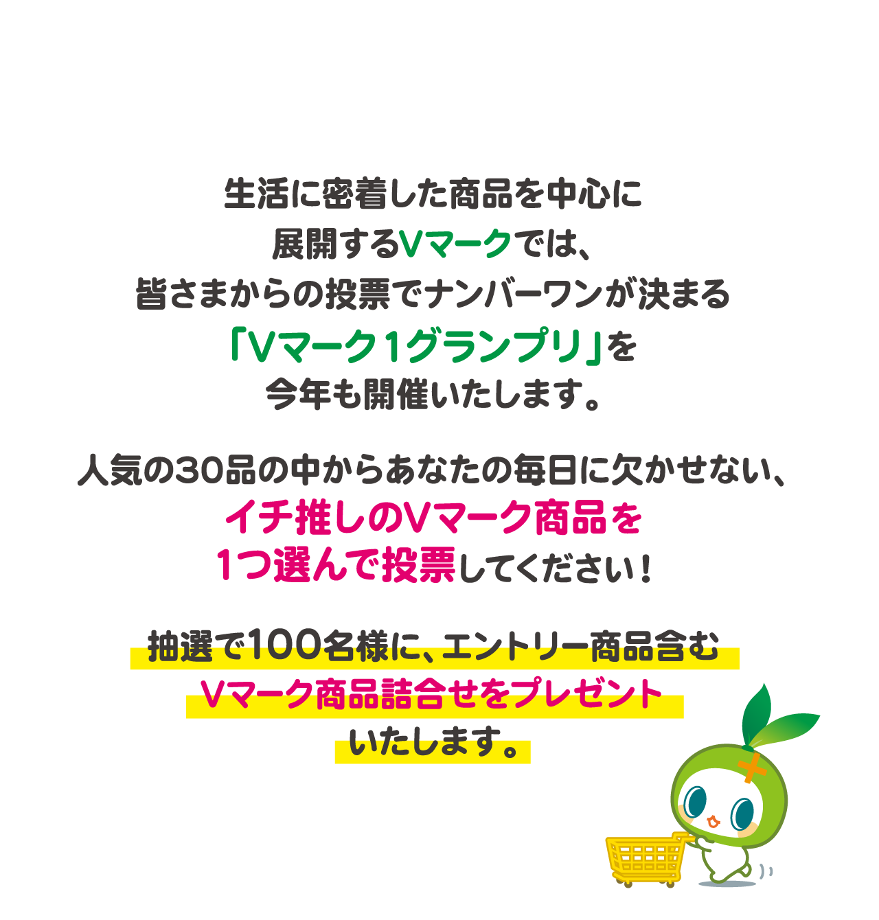 生活に密着した商品を中心に展開するVマークでは、皆さまからの投票でナンバーワンが決まる「Vマーク１グランプリ」を今年も開催いたします。人気の30品の中からあなたの毎日に欠かせない、イチ推しのVマーク商品を１つ選んで投票してください！抽選で100名様に、エントリー商品含むVマーク商品詰合せをプレゼントいたします。