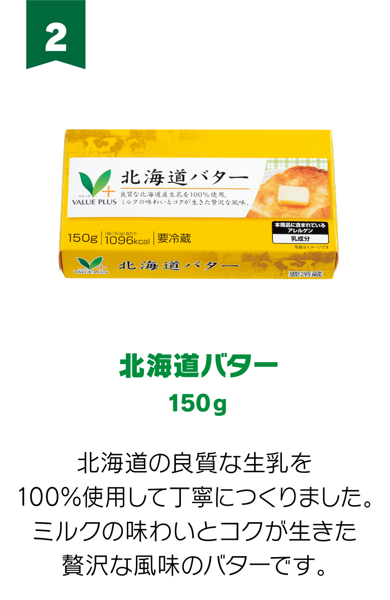 2:北海道バター 150g 北海道の良質な生乳を100％使用して丁寧につくりました。ミルクの味わいとコクが生きた贅沢な風味のバターです。