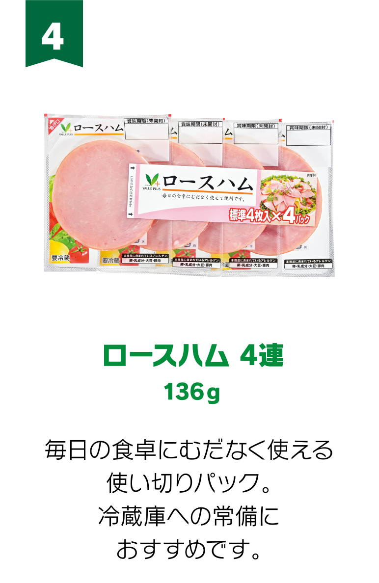 4:ロースハム 4連 136g 毎日の食卓にむだなく使える使い切りパック。冷蔵庫への常備におすすめです。