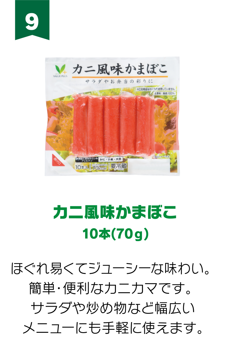 9:カニ風味かまぼこ 10本(70g) ほぐれ易くてジューシーな味わい。 簡単・便利なカニカマです。 サラダや炒め物など幅広いメニューにも手軽に使えます。
