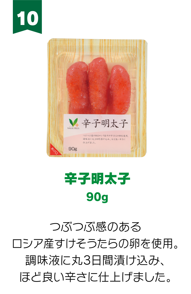 10:辛子明太子 90g つぶつぶ感のあるロシア産すけそうたらの卵を使用。調味液に丸3日間漬け込み、ほど良い辛さに仕上げました。