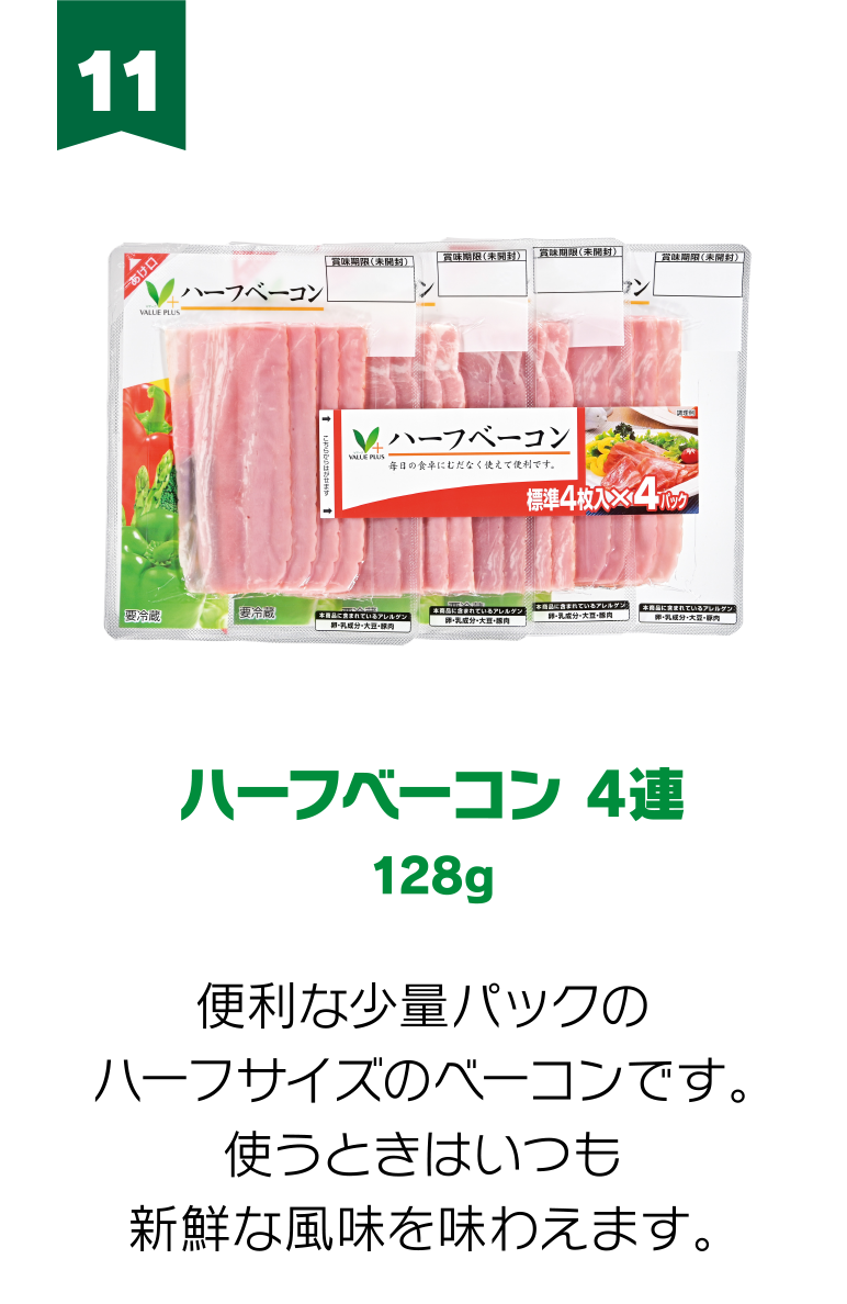 11:ハーフベーコン 4連 128g 便利な少量パックのハーフサイズのベーコンです。使うときはいつも新鮮な風味を味わえます。