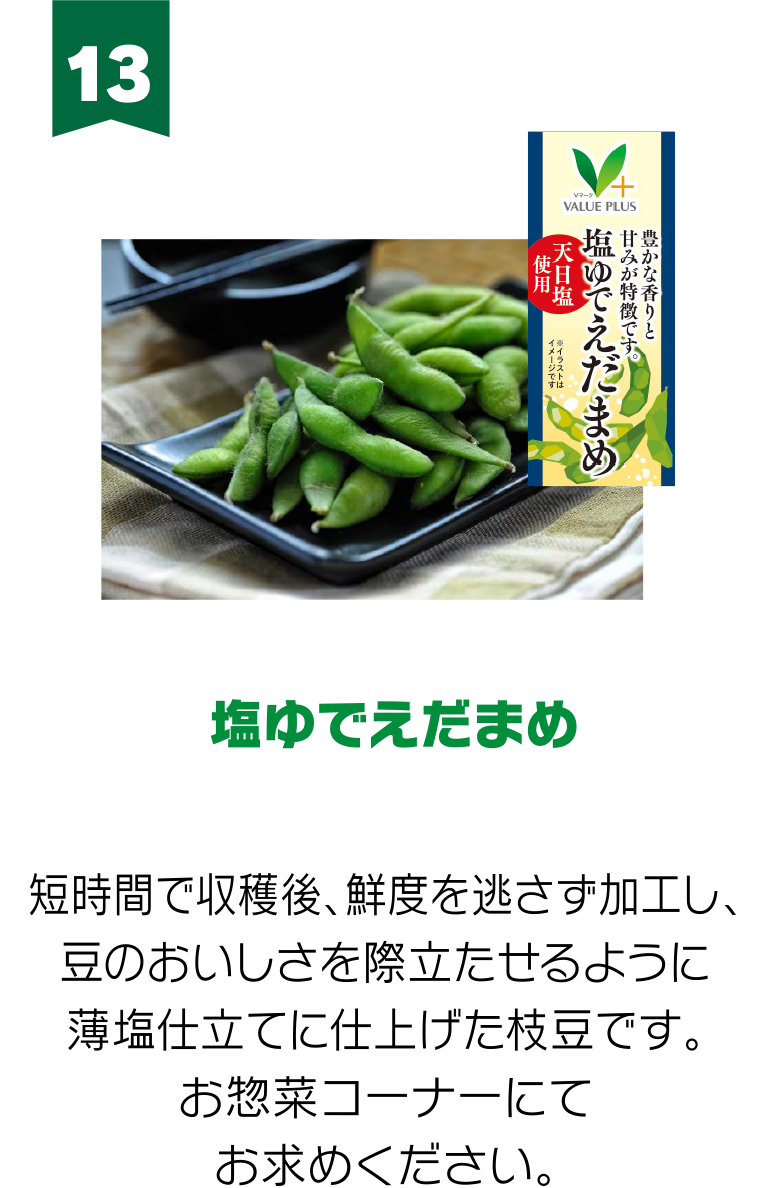 13:塩ゆでえだまめ 短時間で収穫後、鮮度を逃さず加工し、豆のおいしさを際立たせるように薄塩仕立てに仕上げた枝豆です。お惣菜コーナーにてお求めください。