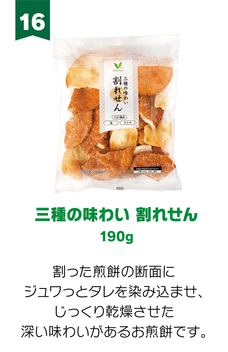 16:三種の味わい 割れせん 190g 割った煎餅の断面にジュワっとタレを染み込ませ、じっくり乾燥させた深い味わいがあるお煎餅です。