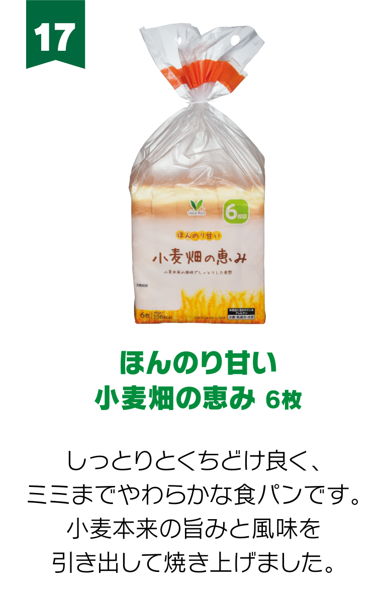 17:ほんのり甘い小麦畑の恵み 6枚 しっとりとくちどけ良く、ミミまでやわらかな食パンです。小麦本来の旨みと風味を引き出して焼き上げました。