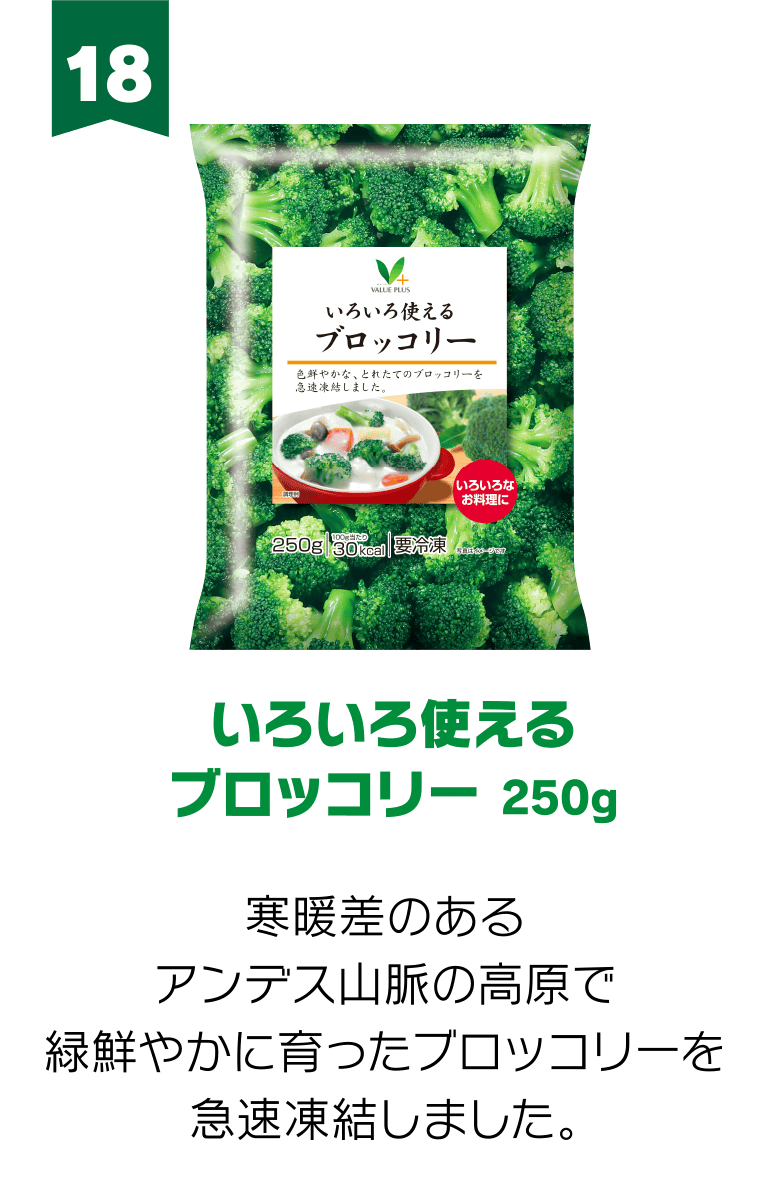 18:いろいろ使える ブロッコリー 250g 寒暖差のあるアンデス山脈の高原で緑鮮やかに育ったブロッコリーを急速凍結しました。