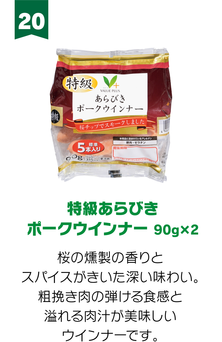 20:特級あらびき ポークウインナー 90g×2 桜の燻製の香りとスパイスがきいた深い味わい。粗挽き肉の弾ける食感と溢れる肉汁が美味しいウインナーです。