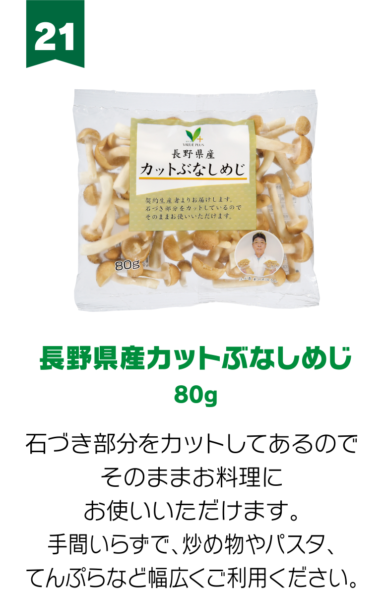 21:長野県産カットぶなしめじ 80g 石づき部分をカットしてあるのでそのままお料理にお使いいただけます。手間いらずで、炒め物やパスタ、てんぷらなど幅広くご利用ください。