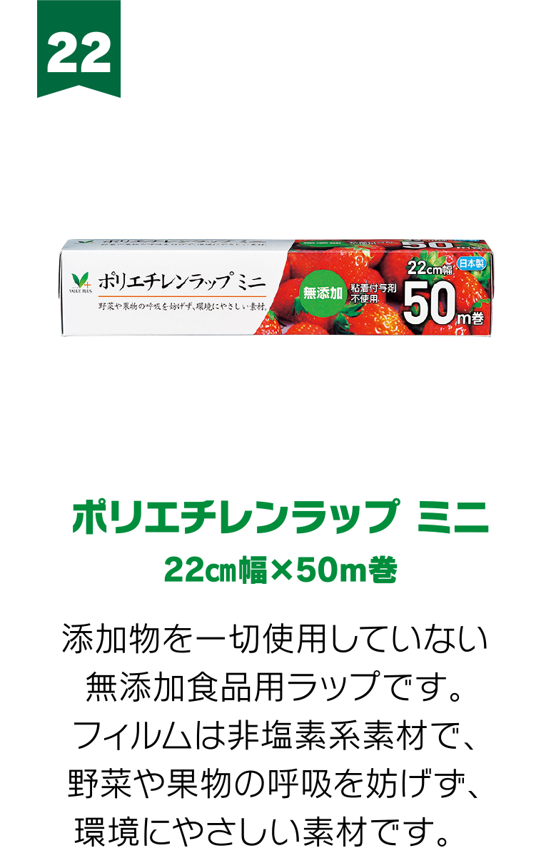 22:ポリエチレンラップ ミニ 22㎝幅×50m巻 添加物を一切使用していない無添加食品用ラップです。フィルムは非塩素系素材で、野菜や果物の呼吸を妨げず、環境にやさしい素材です。