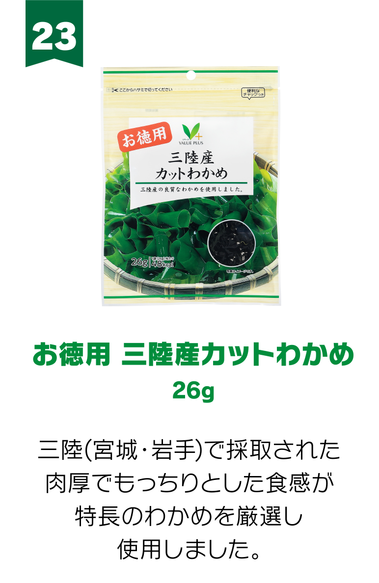 23:お徳用 三陸産カットわかめ 26g 三陸(宮城・岩手)で採取された肉厚でもっちりとした食感が特長のわかめを厳選し使用しました。
