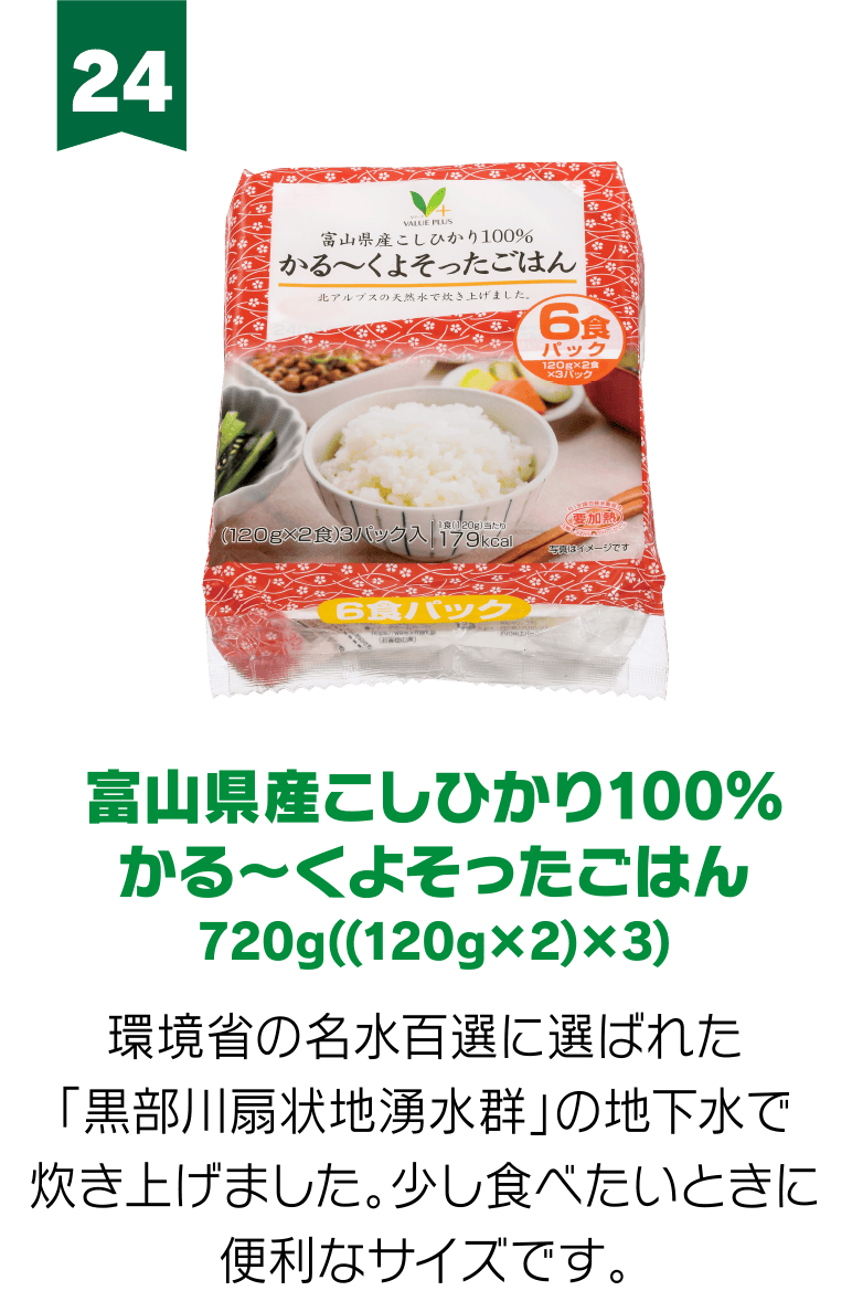 24:富山県産こしひかり100％ かる～くよそったごはん 720g((120g×2)×3) 環境省の名水百選に選ばれた「黒部川扇状地湧水群」の地下水で炊き上げました。少し食べたいときに便利なサイズです。
