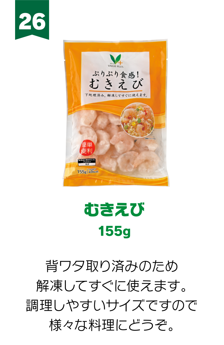 26:むきえび 155g 背ワタ取り済みのため解凍してすぐに使えます。調理しやすいサイズですので様々な料理にどうぞ。