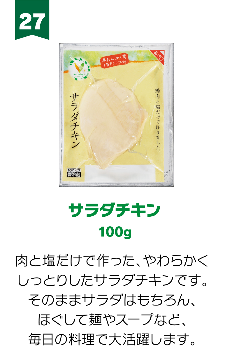27:サラダチキン 100g 肉と塩だけで作った、やわらかくしっとりしたサラダチキンです。そのままサラダはもちろん、ほぐして麺やスープなど、毎日の料理で大活躍します。